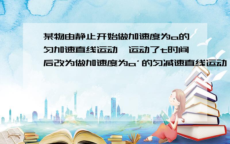 某物由静止开始做加速度为a的匀加速直线运动,运动了t时间后改为做加速度为a’的匀减速直线运动,经过t’时间后停下,则在全