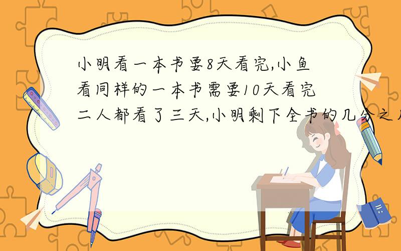 小明看一本书要8天看完,小鱼看同样的一本书需要10天看完二人都看了三天,小明剩下全书的几分之几,小鱼...