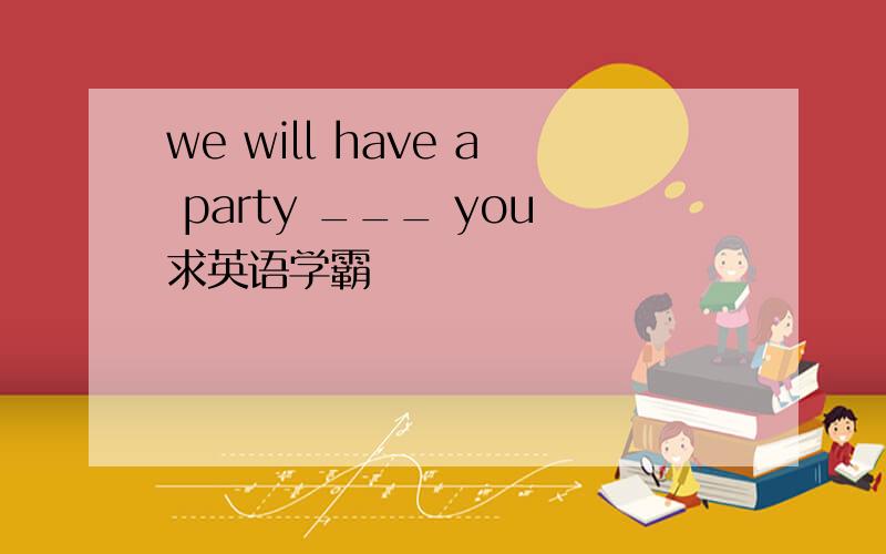 we will have a party ___ you求英语学霸