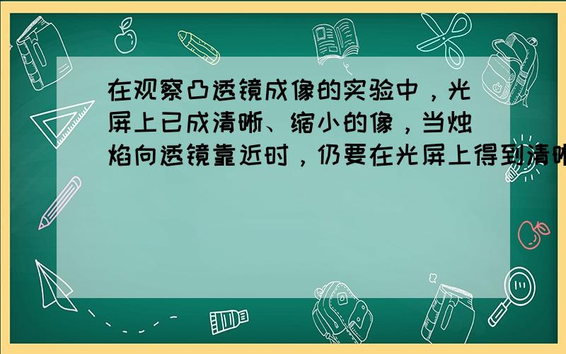 在观察凸透镜成像的实验中，光屏上已成清晰、缩小的像，当烛焰向透镜靠近时，仍要在光屏上得到清晰的像，光屏应向______&