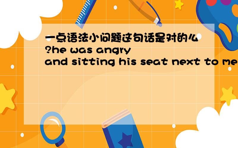 一点语法小问题这句话是对的么?he was angry and sitting his seat next to me我