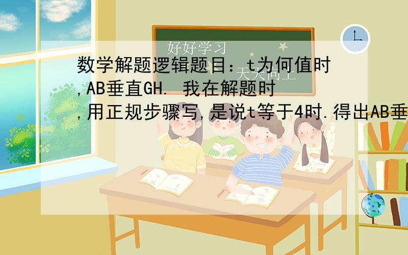 数学解题逻辑题目：t为何值时,AB垂直GH. 我在解题时,用正规步骤写,是说t等于4时.得出AB垂直于GH 还是 说 A