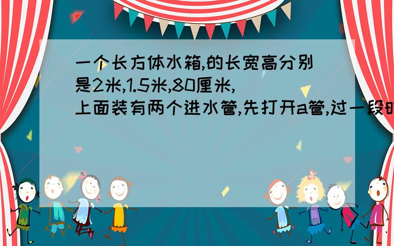 一个长方体水箱,的长宽高分别是2米,1.5米,80厘米,上面装有两个进水管,先打开a管,过一段时间后,两管同时开,下图表