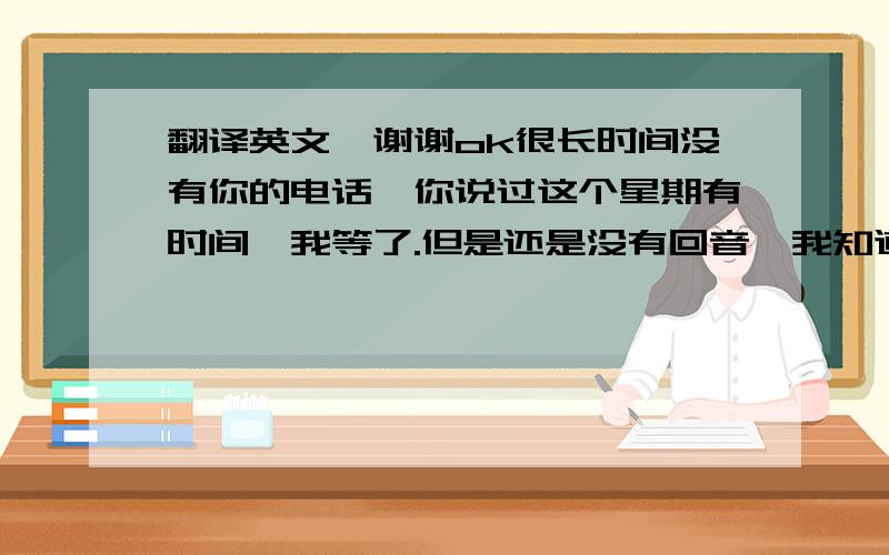 翻译英文,谢谢ok很长时间没有你的电话,你说过这个星期有时间,我等了.但是还是没有回音,我知道你工作忙,我可以理解.祝圣