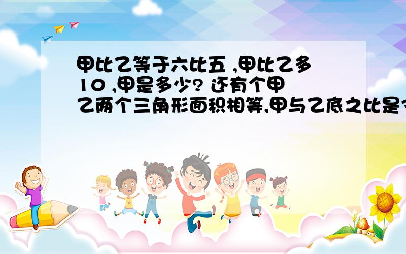 甲比乙等于六比五 ,甲比乙多10 ,甲是多少? 还有个甲乙两个三角形面积相等,甲与乙底之比是3比5 则乙与