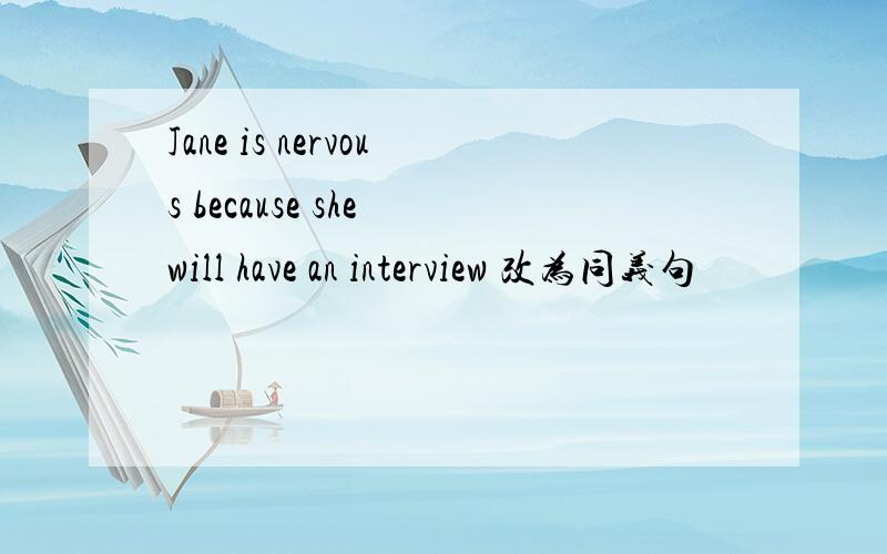 Jane is nervous because she will have an interview 改为同义句