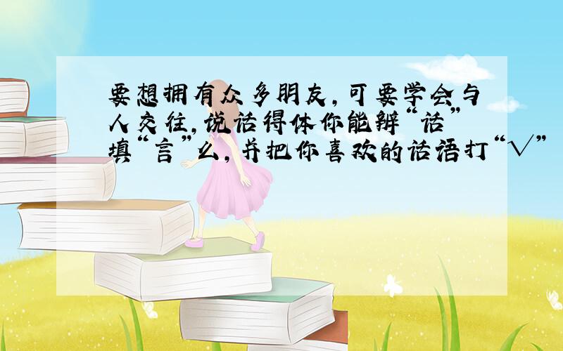 要想拥有众多朋友,可要学会与人交往,说话得体你能辨“话”填“言”么,并把你喜欢的话语打“√”