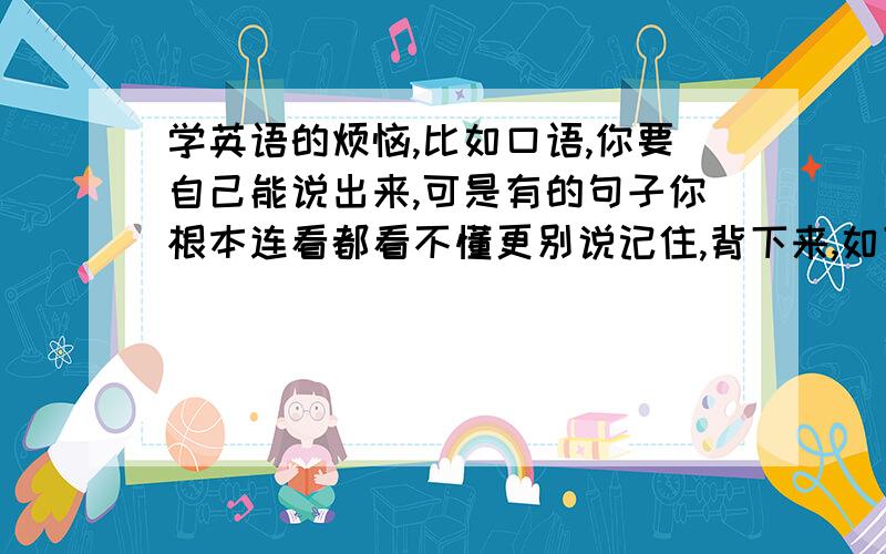 学英语的烦恼,比如口语,你要自己能说出来,可是有的句子你根本连看都看不懂更别说记住,背下来,如下例