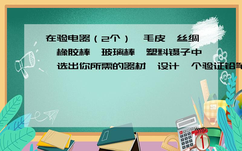 在验电器（2个）、毛皮、丝绸、橡胶棒、玻璃棒、塑料镊子中,选出你所需的器材,设计一个验证铅笔心是不