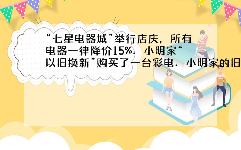 “七星电器城”举行店庆，所有电器一律降价15%．小明家“以旧换新”购买了一台彩电．小明家的旧彩电折合打折后彩电价格的10