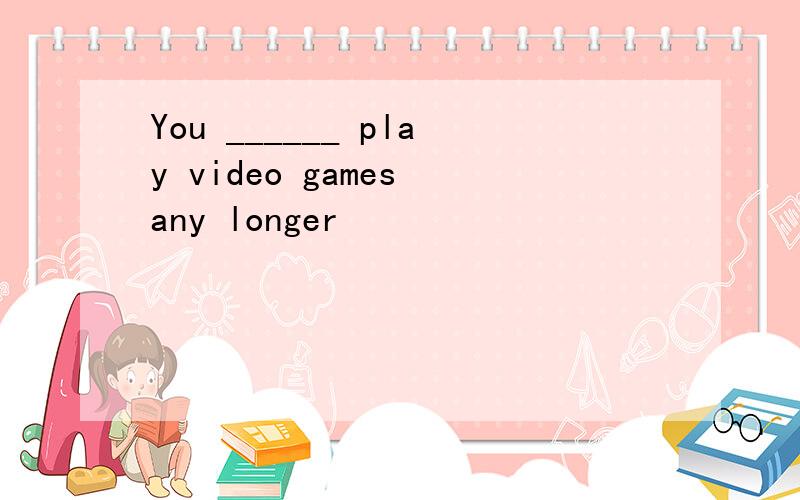 You ______ play video games any longer