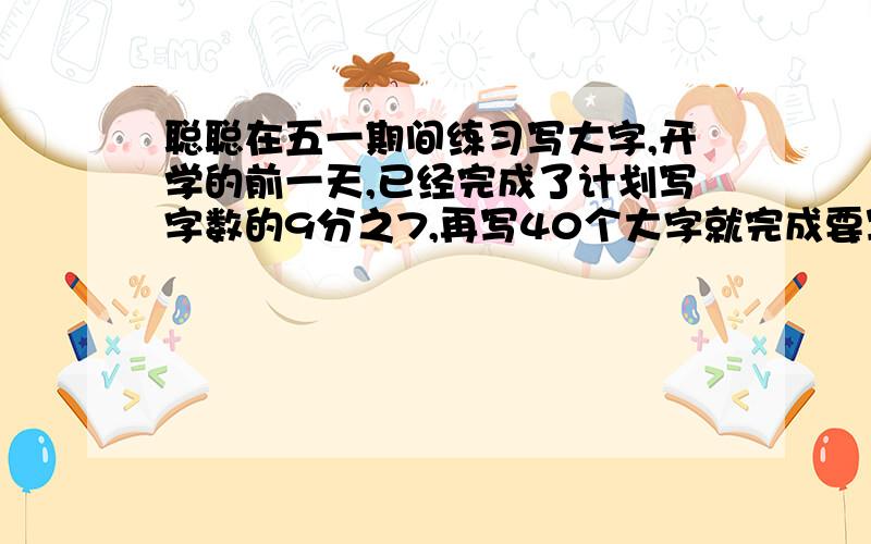 聪聪在五一期间练习写大字,开学的前一天,已经完成了计划写字数的9分之7,再写40个大字就完成要写的字数了.