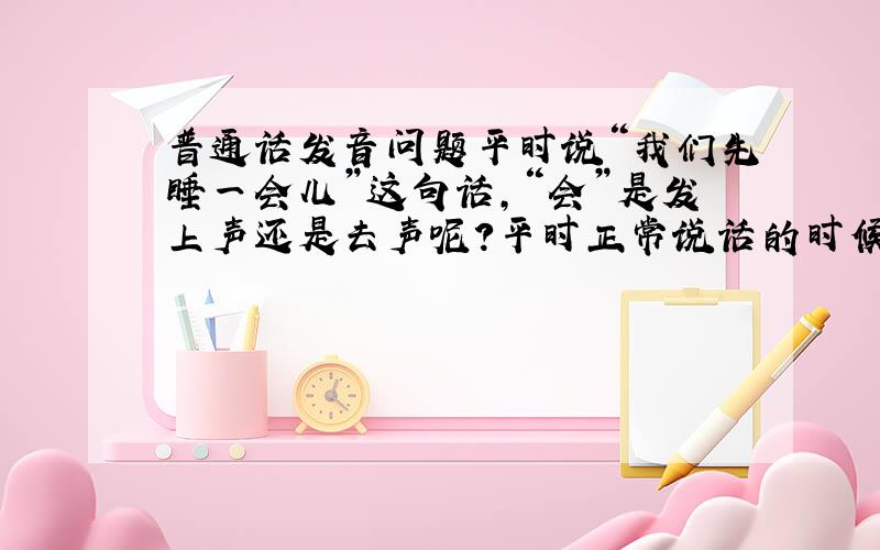 普通话发音问题平时说“我们先睡一会儿”这句话,“会”是发上声还是去声呢?平时正常说话的时候有没有读上声的气候呢?如果有算