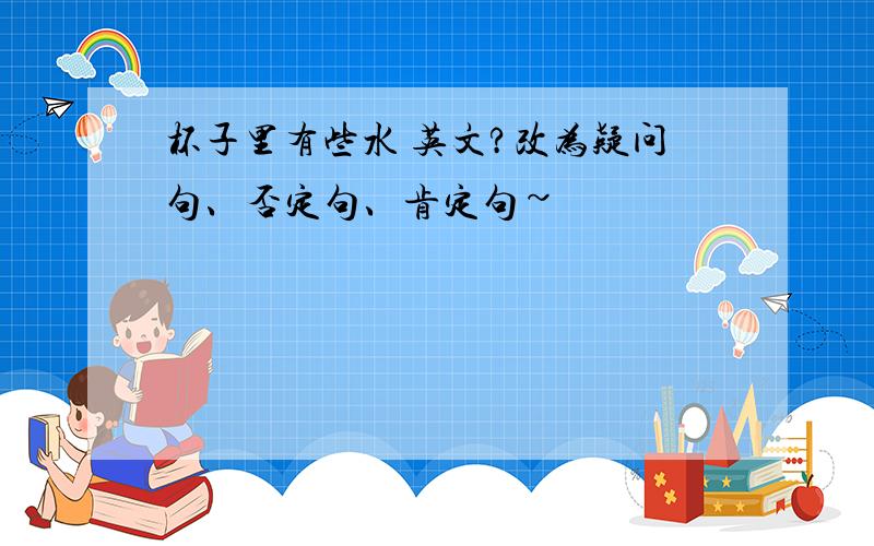 杯子里有些水 英文?改为疑问句、否定句、肯定句~