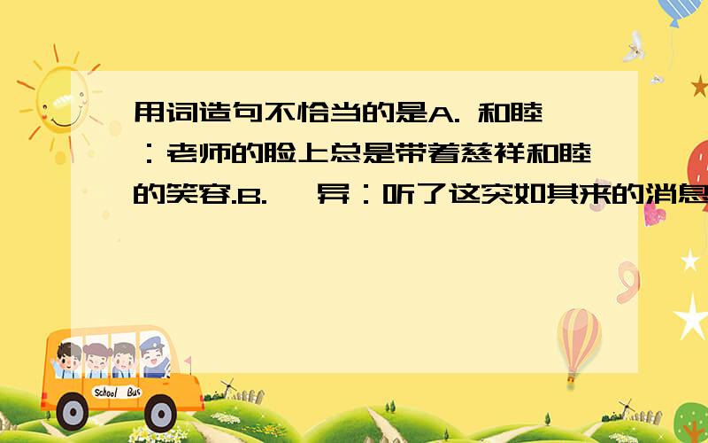 用词造句不恰当的是A. 和睦：老师的脸上总是带着慈祥和睦的笑容.B. 诧异：听了这突如其来的消息,大家都很诧异.C. 蹒