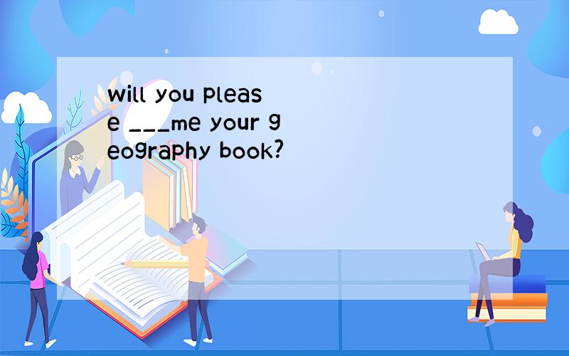 will you please ___me your geography book?