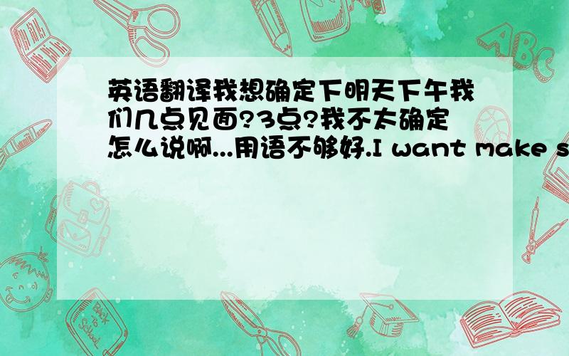 英语翻译我想确定下明天下午我们几点见面?3点?我不太确定怎么说啊...用语不够好.I want make sure wh