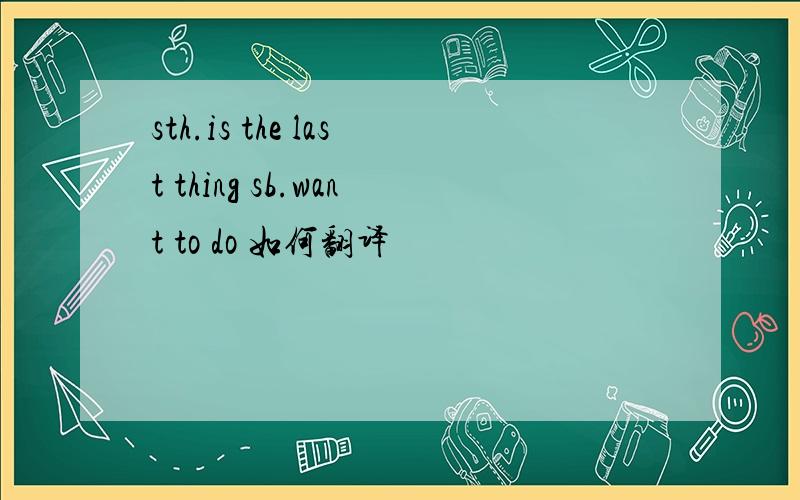 sth.is the last thing sb.want to do 如何翻译