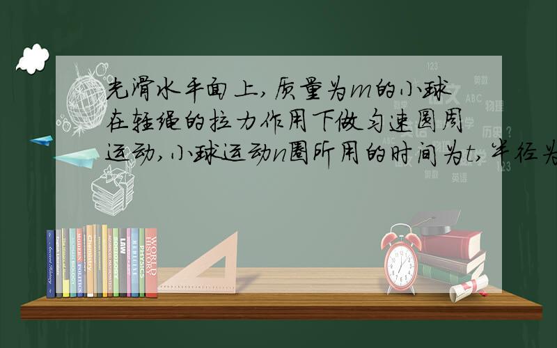 光滑水平面上,质量为m的小球在轻绳的拉力作用下做匀速圆周运动,小球运动n圈所用的时间为t,半径为r,求：