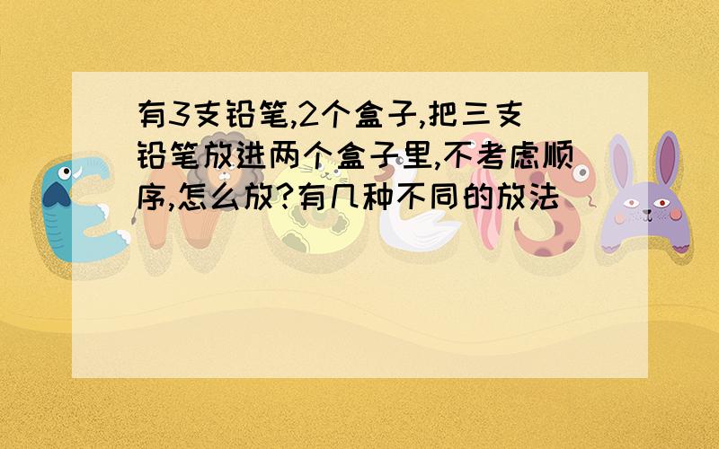 有3支铅笔,2个盒子,把三支铅笔放进两个盒子里,不考虑顺序,怎么放?有几种不同的放法