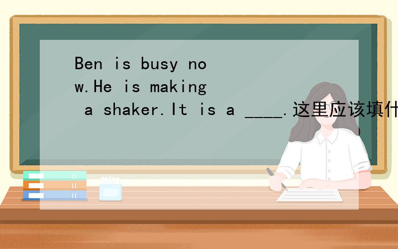 Ben is busy now.He is making a shaker.It is a ____.这里应该填什么,题