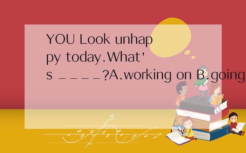 YOU Look unhappy today.What's ____?A.working on B.going on C