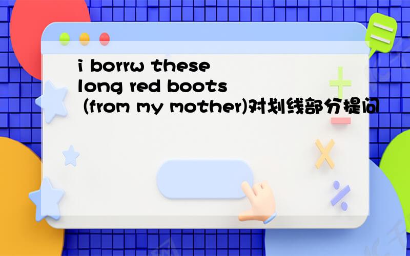 i borrw these long red boots (from my mother)对划线部分提问