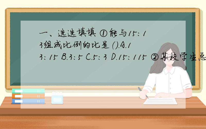 一、选选填填 ①能与15:13组成比例的比是（）.A.13:15 B.3:5 C.5:3 D.15:115 ②某校学生总