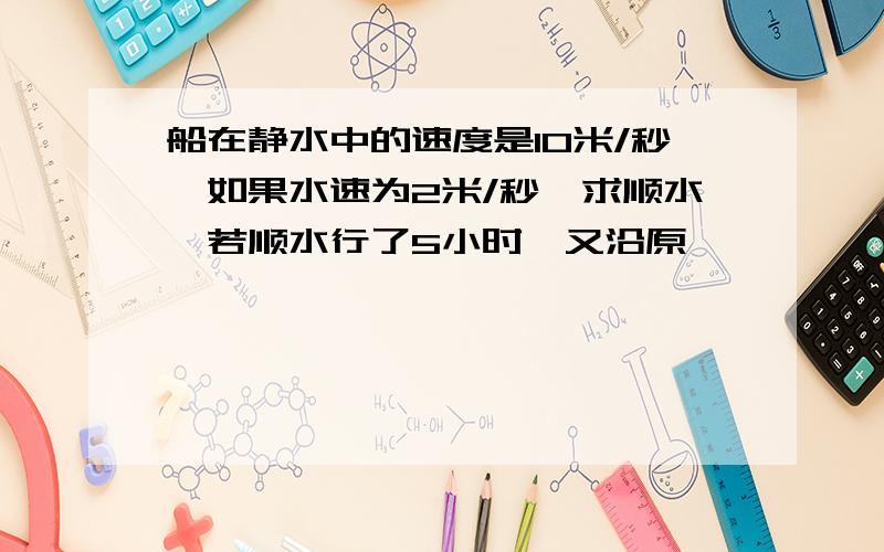 船在静水中的速度是10米/秒,如果水速为2米/秒,求顺水,若顺水行了5小时,又沿原