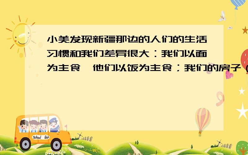 小美发现新疆那边的人们的生活习惯和我们差异很大：我们以面为主食,他们以饭为主食；我们的房子（ ）,他们的房子（ ）体现这