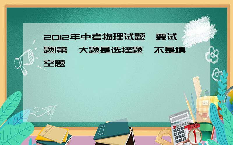 2012年中考物理试题,要试题!第一大题是选择题,不是填空题