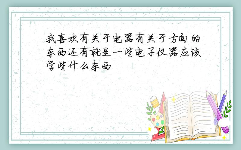 我喜欢有关于电器有关于方面的东西还有就是一些电子仪器应该学些什么东西