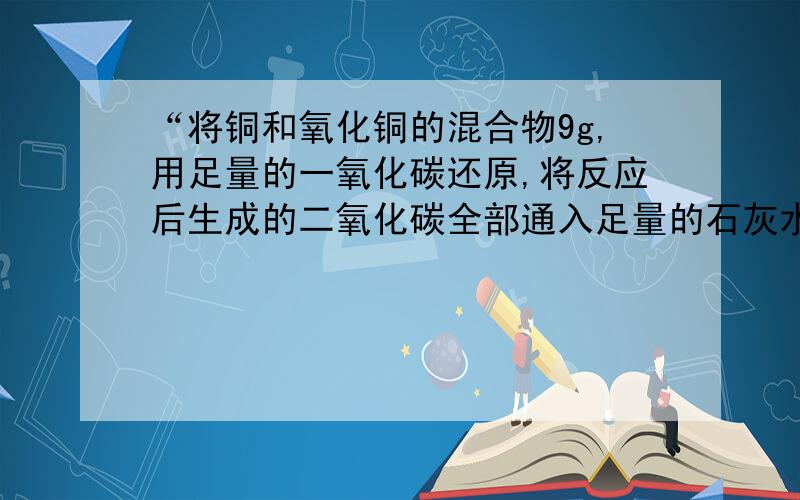 “将铜和氧化铜的混合物9g,用足量的一氧化碳还原,将反应后生成的二氧化碳全部通入足量的石灰水之,石灰水质量增加了4.4g