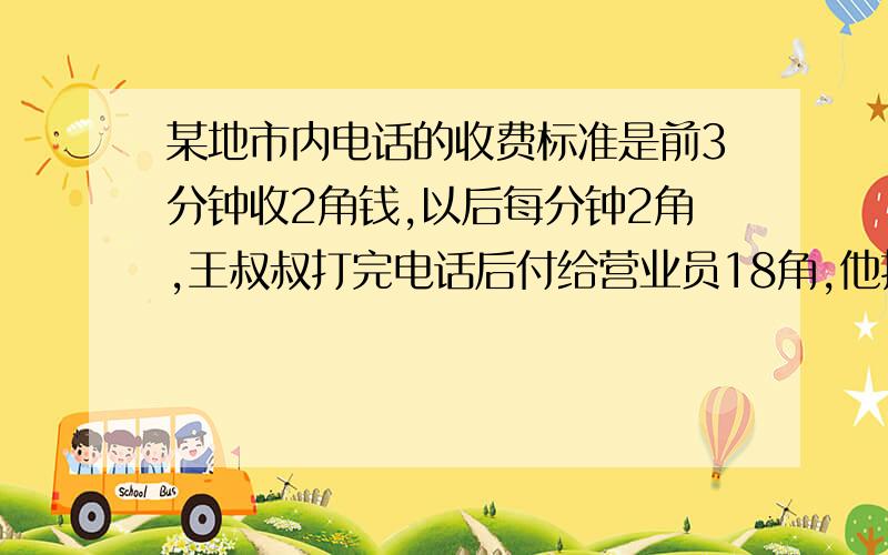 某地市内电话的收费标准是前3分钟收2角钱,以后每分钟2角,王叔叔打完电话后付给营业员18角,他打了几分钟