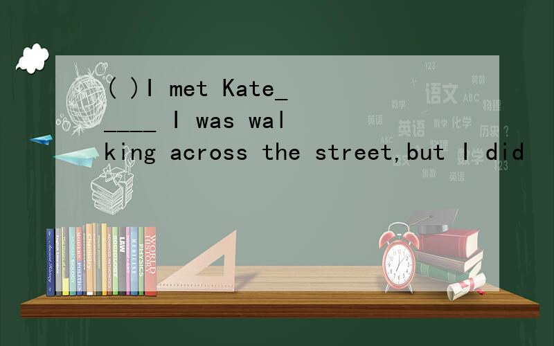 ( )I met Kate_____ I was walking across the street,but I did