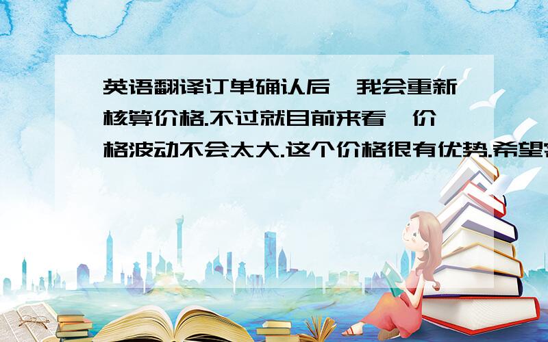 英语翻译订单确认后,我会重新核算价格.不过就目前来看,价格波动不会太大.这个价格很有优势.希望客户会接受