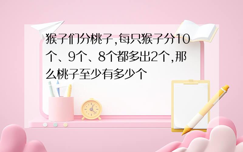 猴子们分桃子,每只猴子分10个、9个、8个都多出2个,那么桃子至少有多少个