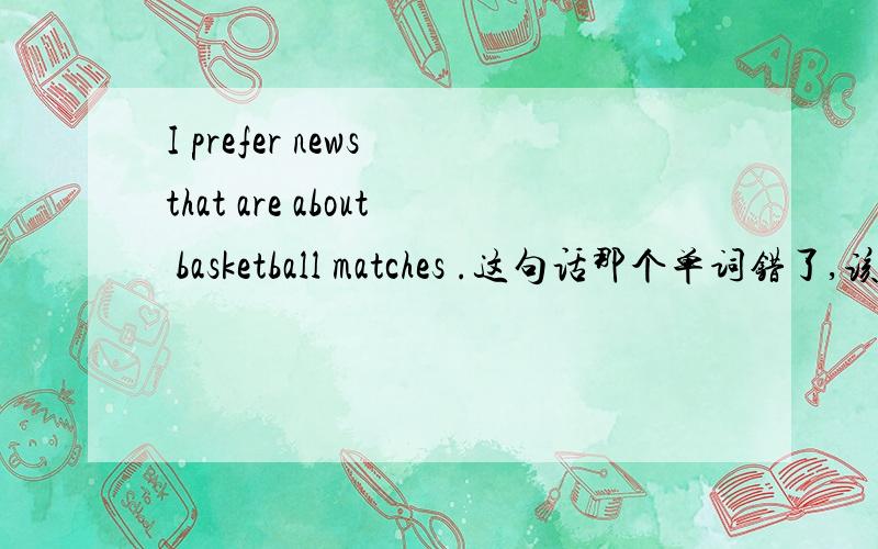 I prefer news that are about basketball matches .这句话那个单词错了,该