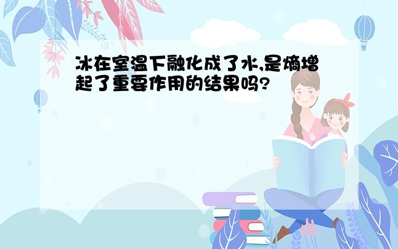 冰在室温下融化成了水,是熵增起了重要作用的结果吗?