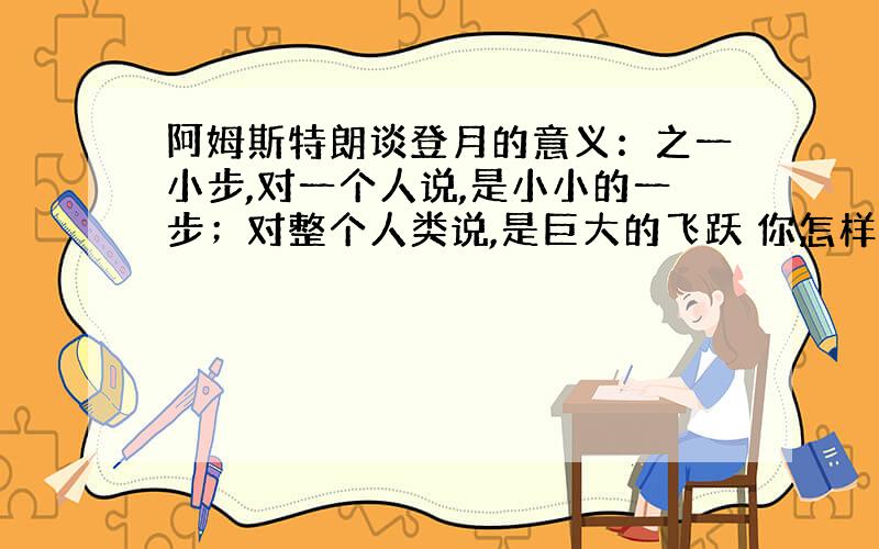 阿姆斯特朗谈登月的意义：之一小步,对一个人说,是小小的一步；对整个人类说,是巨大的飞跃 你怎样理解的