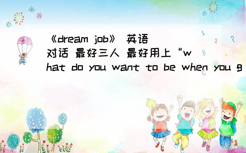 《dream job》 英语对话 最好三人 最好用上“what do you want to be when you g