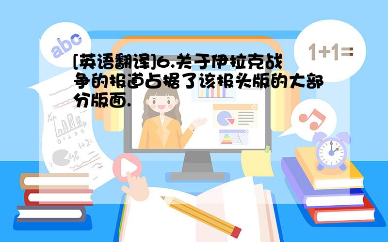 [英语翻译]6.关于伊拉克战争的报道占据了该报头版的大部分版面.