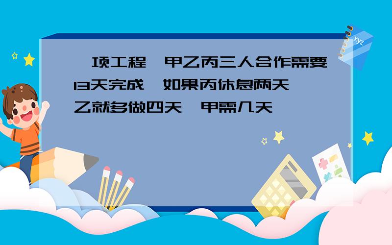 一项工程,甲乙丙三人合作需要13天完成,如果丙休息两天,乙就多做四天,甲需几天