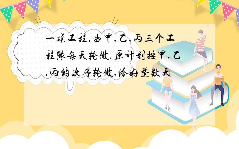 一项工程,由甲,乙,丙三个工程队每天轮做.原计划按甲,乙,丙的次序轮做,恰好整数天