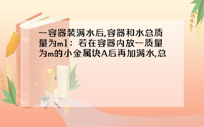 一容器装满水后,容器和水总质量为m1；若在容器内放一质量为m的小金属块A后再加满水,总