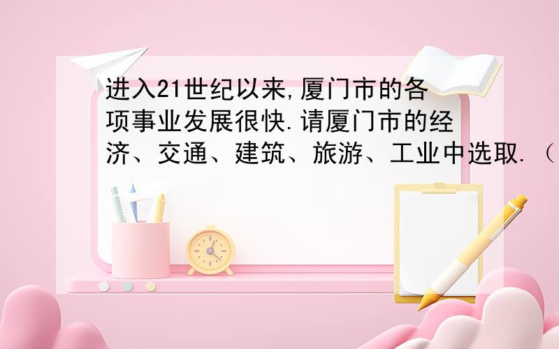 进入21世纪以来,厦门市的各项事业发展很快.请厦门市的经济、交通、建筑、旅游、工业中选取.（看下面