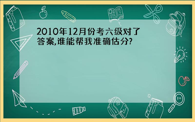 2010年12月份考六级对了答案,谁能帮我准确估分?