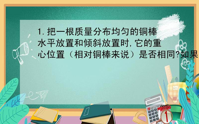 1.把一根质量分布均匀的铜棒水平放置和倾斜放置时,它的重心位置（相对铜棒来说）是否相同?如果这根铜棒弯成弧形,它的重心位