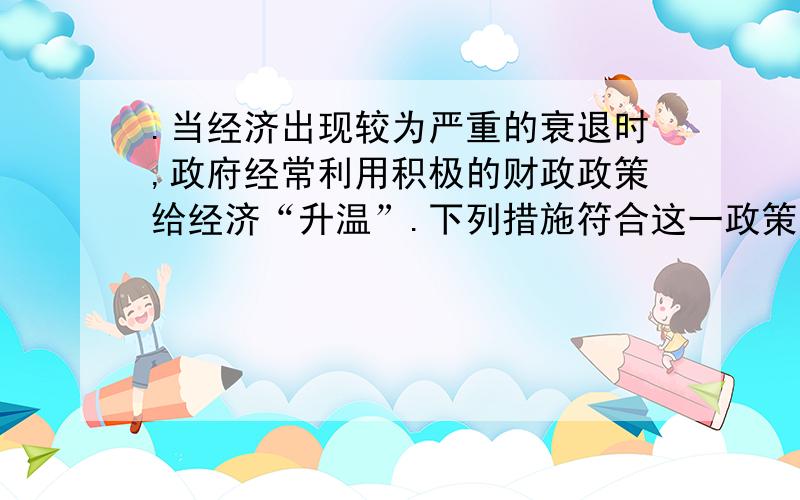 .当经济出现较为严重的衰退时,政府经常利用积极的财政政策给经济“升温”.下列措施符合这一政策的是