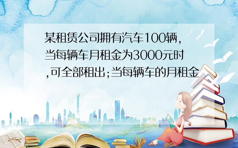 某租赁公司拥有汽车100辆,当每辆车月租金为3000元时,可全部租出;当每辆车的月租金